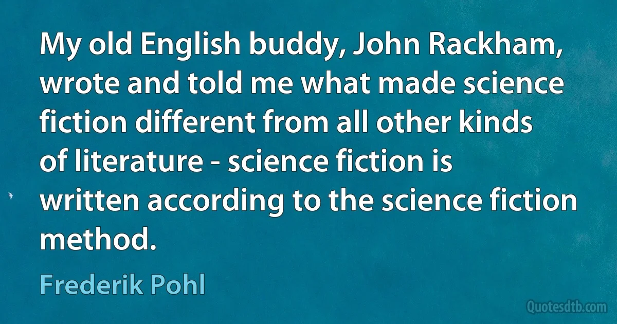 My old English buddy, John Rackham, wrote and told me what made science fiction different from all other kinds of literature - science fiction is written according to the science fiction method. (Frederik Pohl)