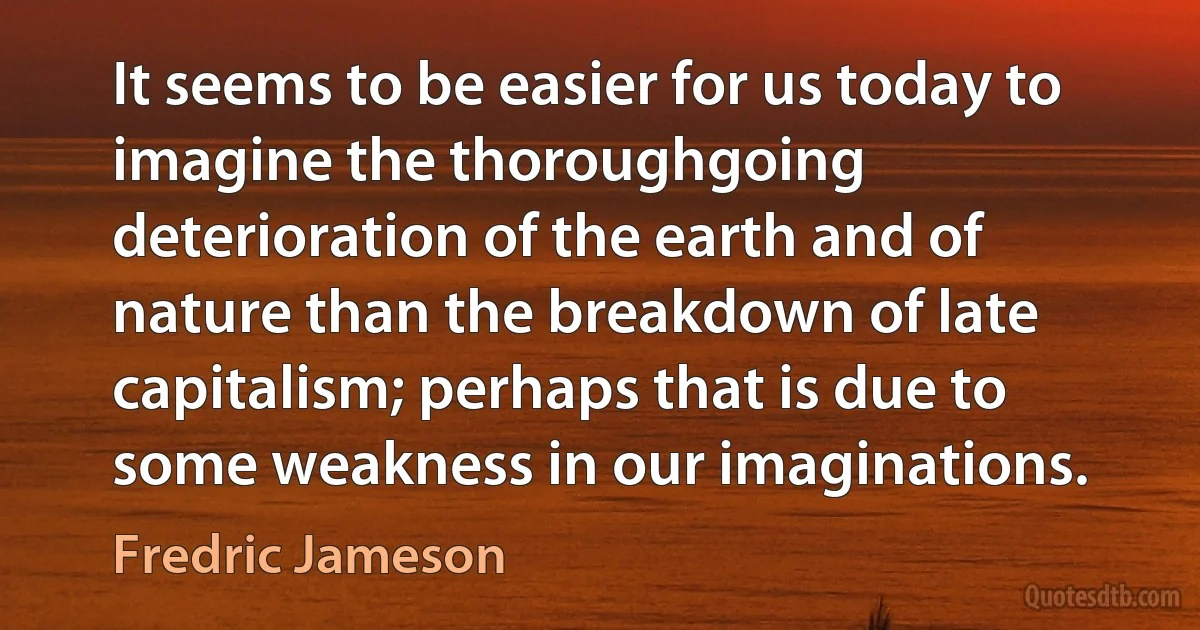 It seems to be easier for us today to imagine the thoroughgoing deterioration of the earth and of nature than the breakdown of late capitalism; perhaps that is due to some weakness in our imaginations. (Fredric Jameson)