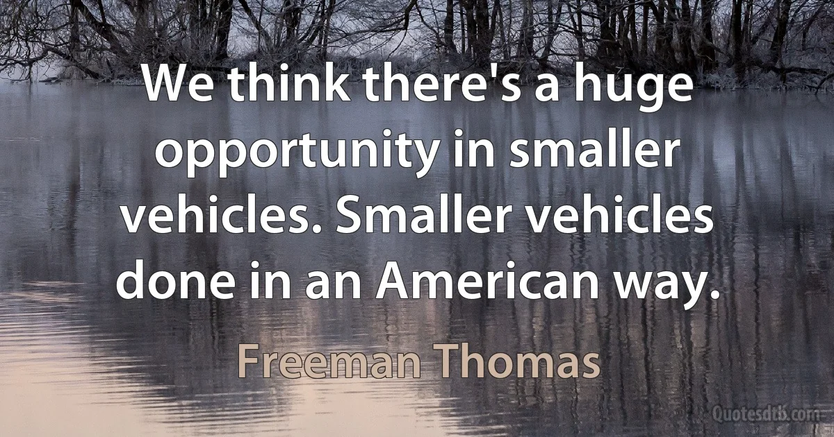 We think there's a huge opportunity in smaller vehicles. Smaller vehicles done in an American way. (Freeman Thomas)