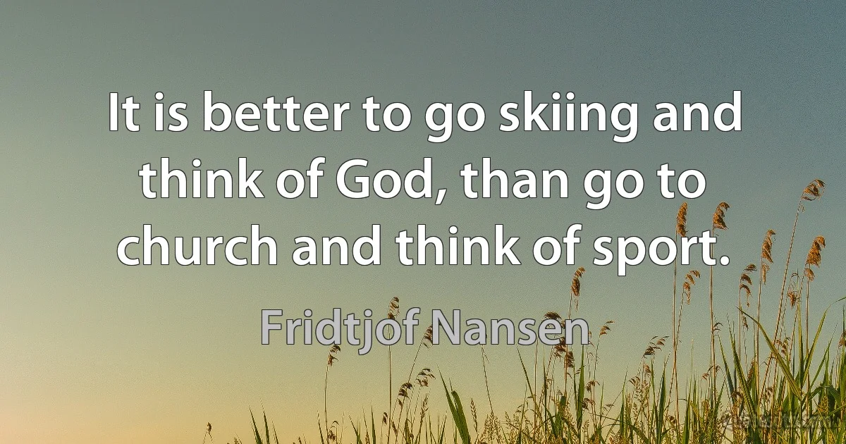 It is better to go skiing and think of God, than go to church and think of sport. (Fridtjof Nansen)