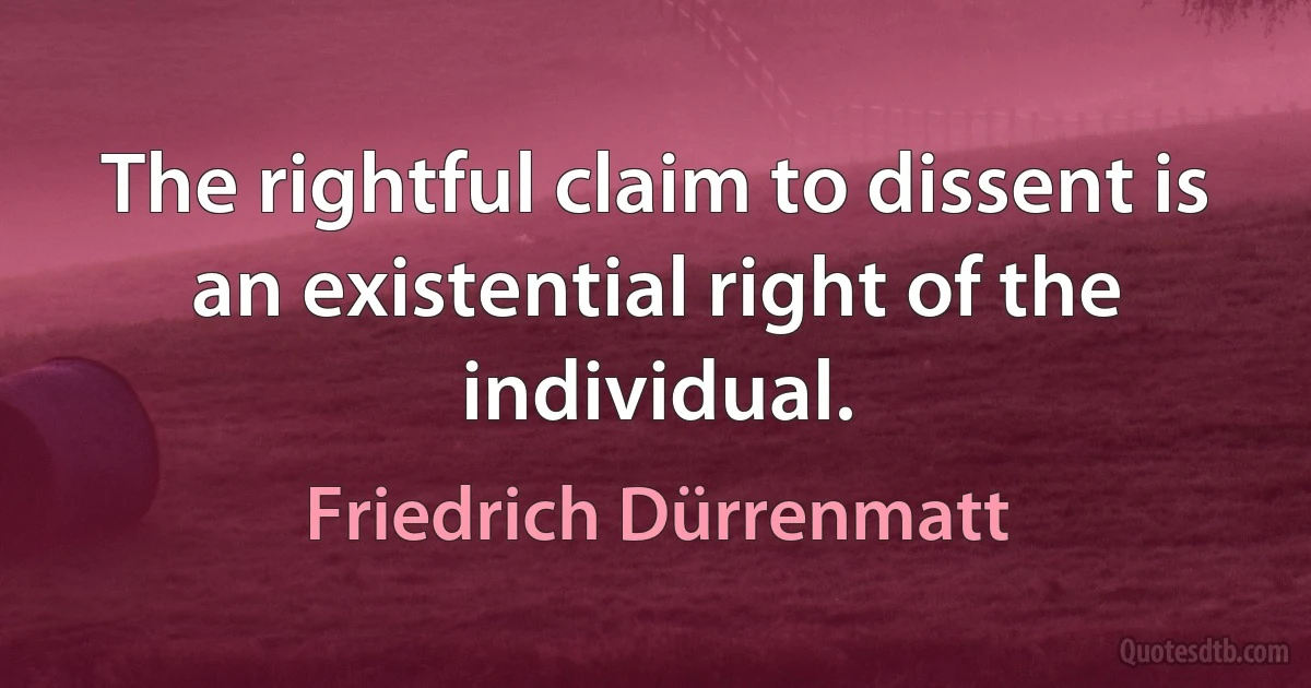 The rightful claim to dissent is an existential right of the individual. (Friedrich Dürrenmatt)