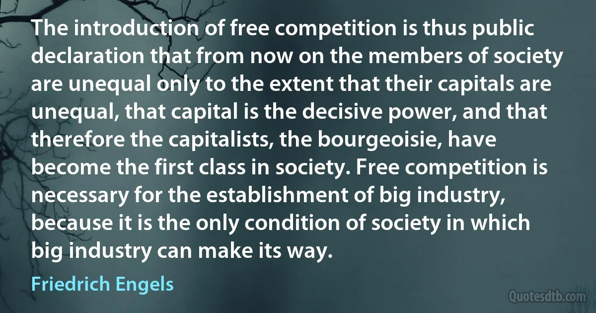 The introduction of free competition is thus public declaration that from now on the members of society are unequal only to the extent that their capitals are unequal, that capital is the decisive power, and that therefore the capitalists, the bourgeoisie, have become the first class in society. Free competition is necessary for the establishment of big industry, because it is the only condition of society in which big industry can make its way. (Friedrich Engels)