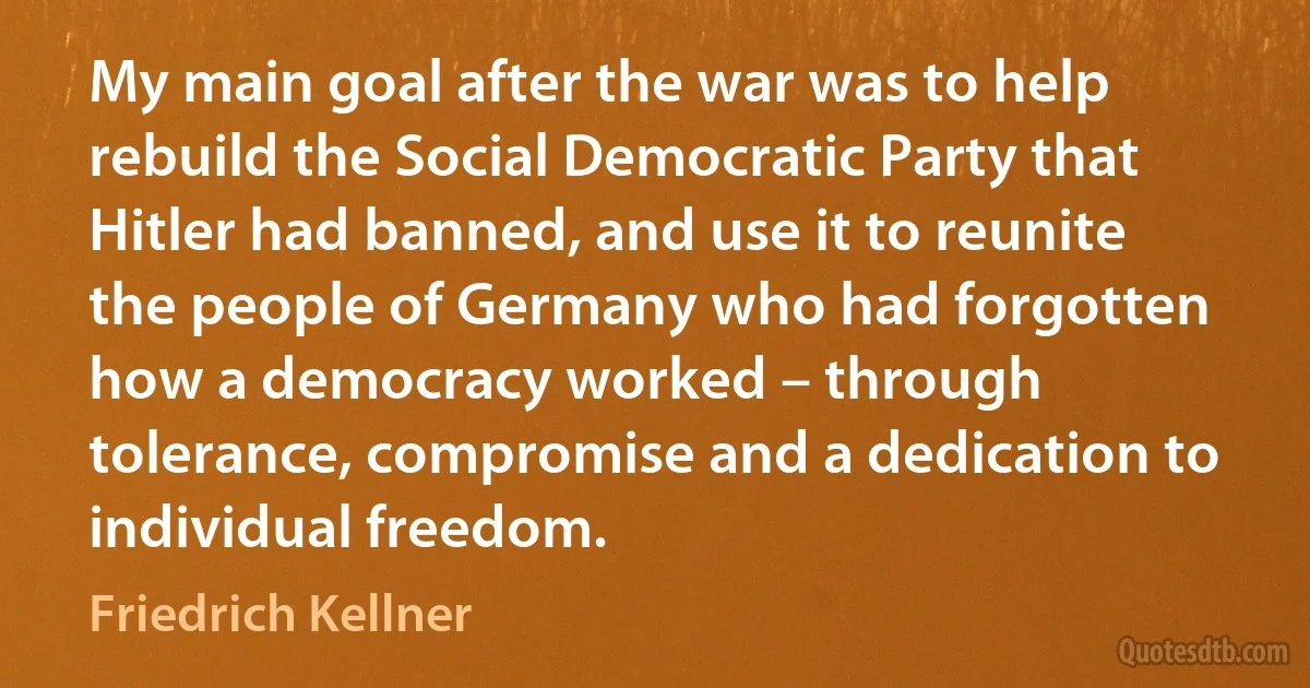 My main goal after the war was to help rebuild the Social Democratic Party that Hitler had banned, and use it to reunite the people of Germany who had forgotten how a democracy worked – through tolerance, compromise and a dedication to individual freedom. (Friedrich Kellner)