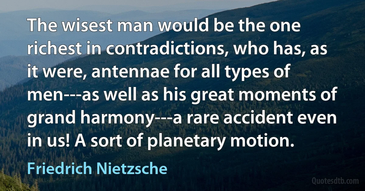 The wisest man would be the one richest in contradictions, who has, as it were, antennae for all types of men---as well as his great moments of grand harmony---a rare accident even in us! A sort of planetary motion. (Friedrich Nietzsche)