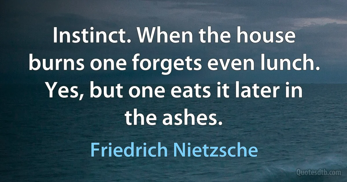 Instinct. When the house burns one forgets even lunch. Yes, but one eats it later in the ashes. (Friedrich Nietzsche)