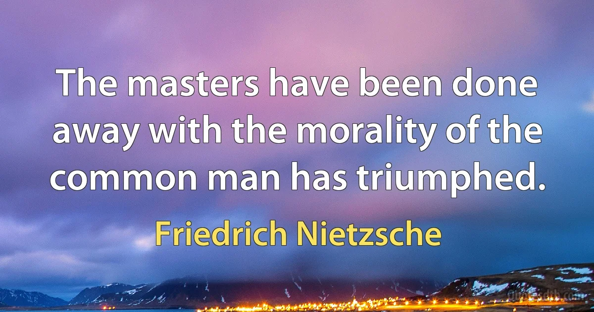 The masters have been done away with the morality of the common man has triumphed. (Friedrich Nietzsche)