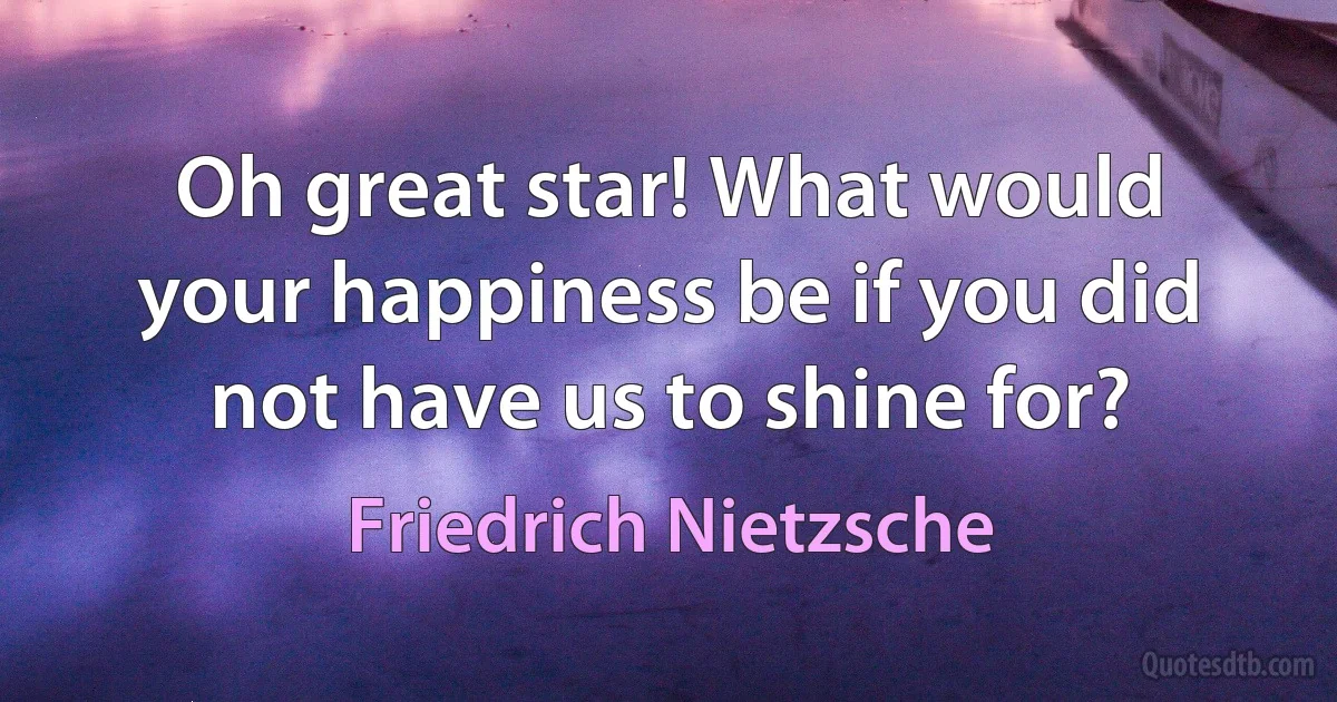 Oh great star! What would your happiness be if you did not have us to shine for? (Friedrich Nietzsche)