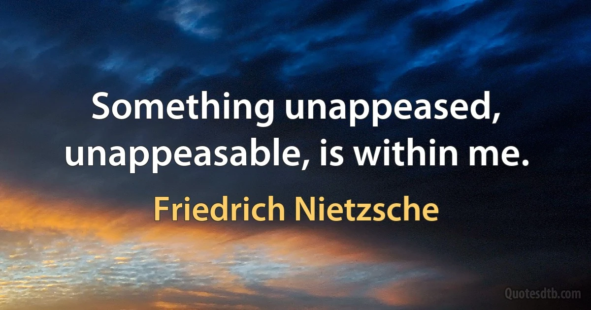 Something unappeased, unappeasable, is within me. (Friedrich Nietzsche)