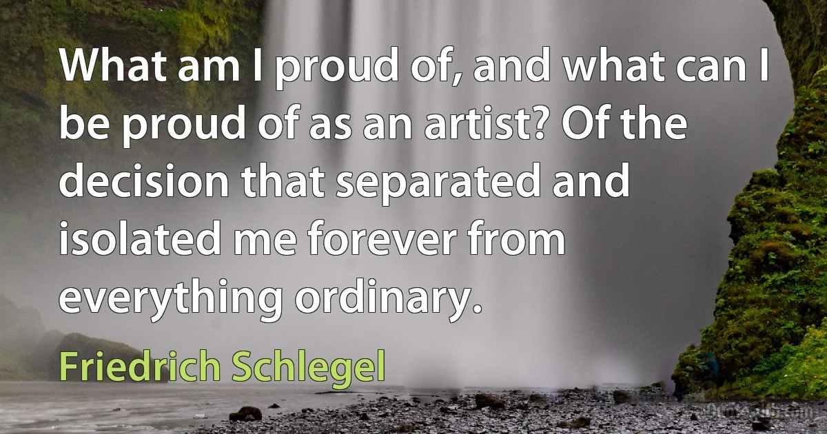 What am I proud of, and what can I be proud of as an artist? Of the decision that separated and isolated me forever from everything ordinary. (Friedrich Schlegel)