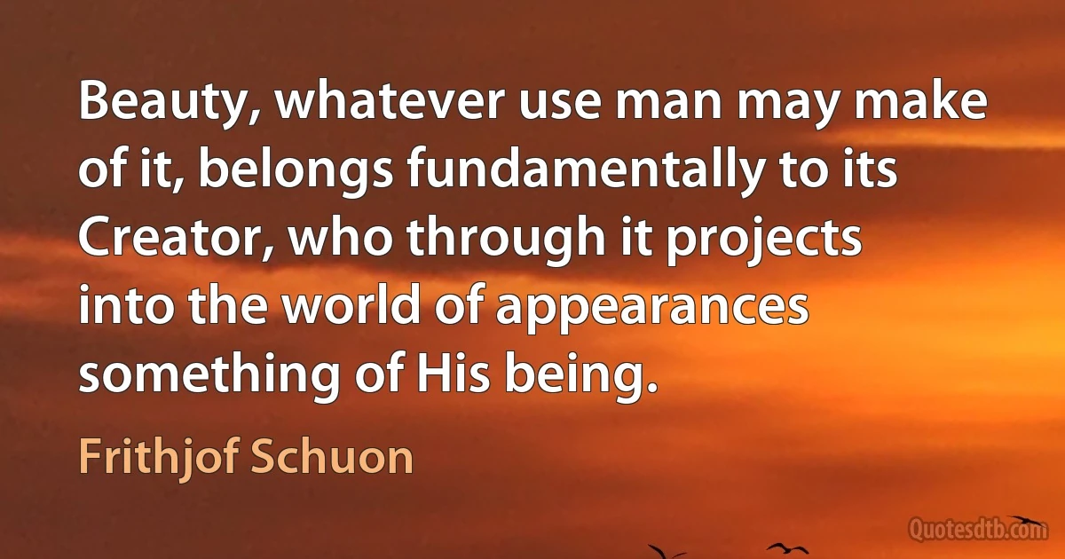 Beauty, whatever use man may make of it, belongs fundamentally to its Creator, who through it projects into the world of appearances something of His being. (Frithjof Schuon)