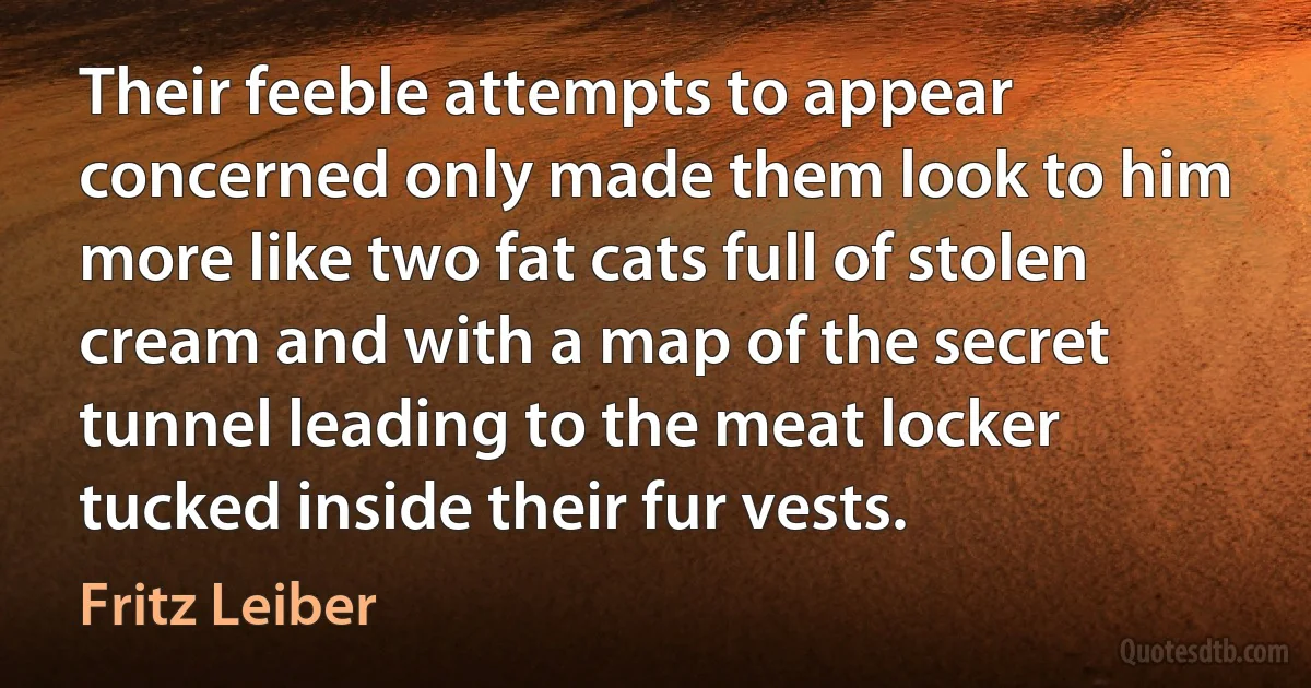 Their feeble attempts to appear concerned only made them look to him more like two fat cats full of stolen cream and with a map of the secret tunnel leading to the meat locker tucked inside their fur vests. (Fritz Leiber)