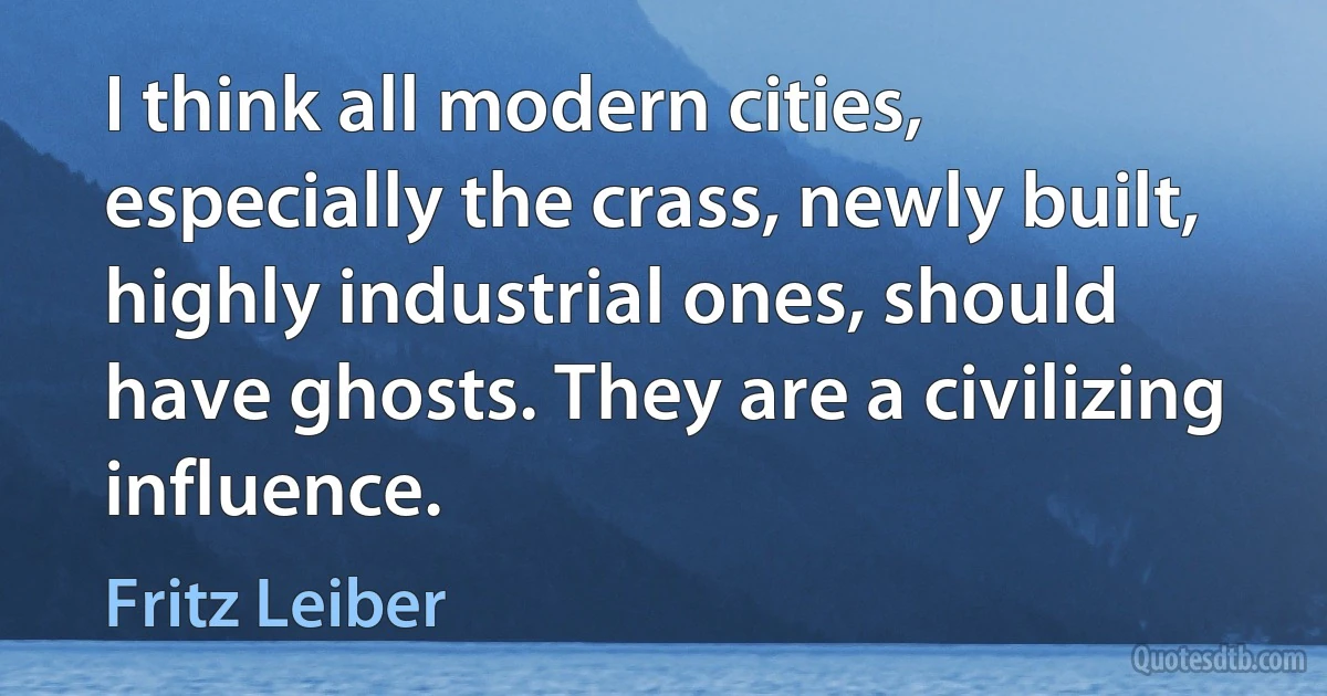 I think all modern cities, especially the crass, newly built, highly industrial ones, should have ghosts. They are a civilizing influence. (Fritz Leiber)