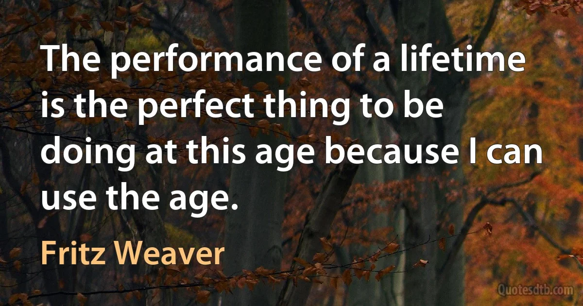 The performance of a lifetime is the perfect thing to be doing at this age because I can use the age. (Fritz Weaver)