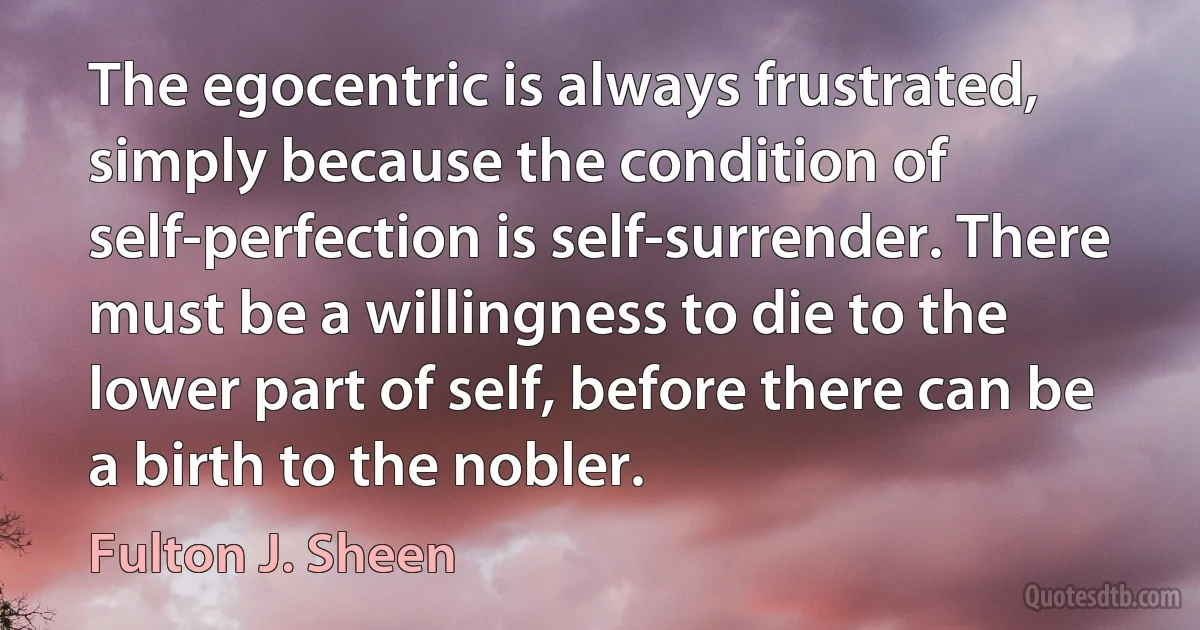 The egocentric is always frustrated, simply because the condition of self-perfection is self-surrender. There must be a willingness to die to the lower part of self, before there can be a birth to the nobler. (Fulton J. Sheen)