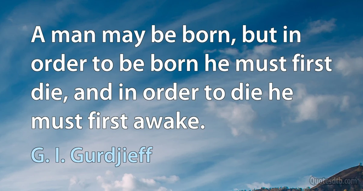 A man may be born, but in order to be born he must first die, and in order to die he must first awake. (G. I. Gurdjieff)