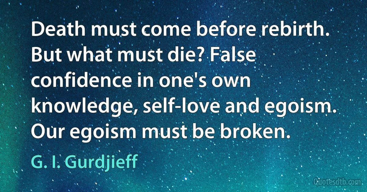 Death must come before rebirth. But what must die? False confidence in one's own knowledge, self-love and egoism. Our egoism must be broken. (G. I. Gurdjieff)