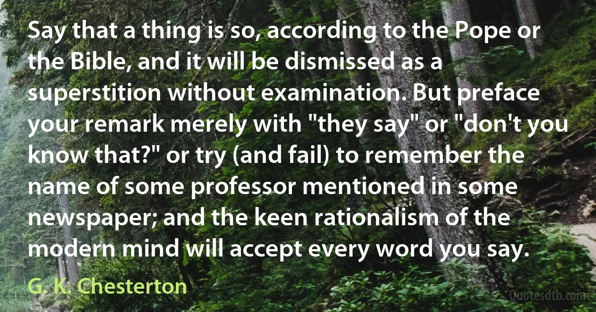 Say that a thing is so, according to the Pope or the Bible, and it will be dismissed as a superstition without examination. But preface your remark merely with "they say" or "don't you know that?" or try (and fail) to remember the name of some professor mentioned in some newspaper; and the keen rationalism of the modern mind will accept every word you say. (G. K. Chesterton)