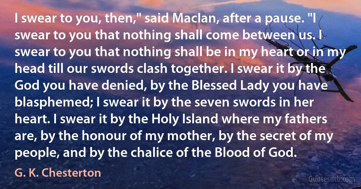 I swear to you, then," said MacIan, after a pause. "I swear to you that nothing shall come between us. I swear to you that nothing shall be in my heart or in my head till our swords clash together. I swear it by the God you have denied, by the Blessed Lady you have blasphemed; I swear it by the seven swords in her heart. I swear it by the Holy Island where my fathers are, by the honour of my mother, by the secret of my people, and by the chalice of the Blood of God. (G. K. Chesterton)