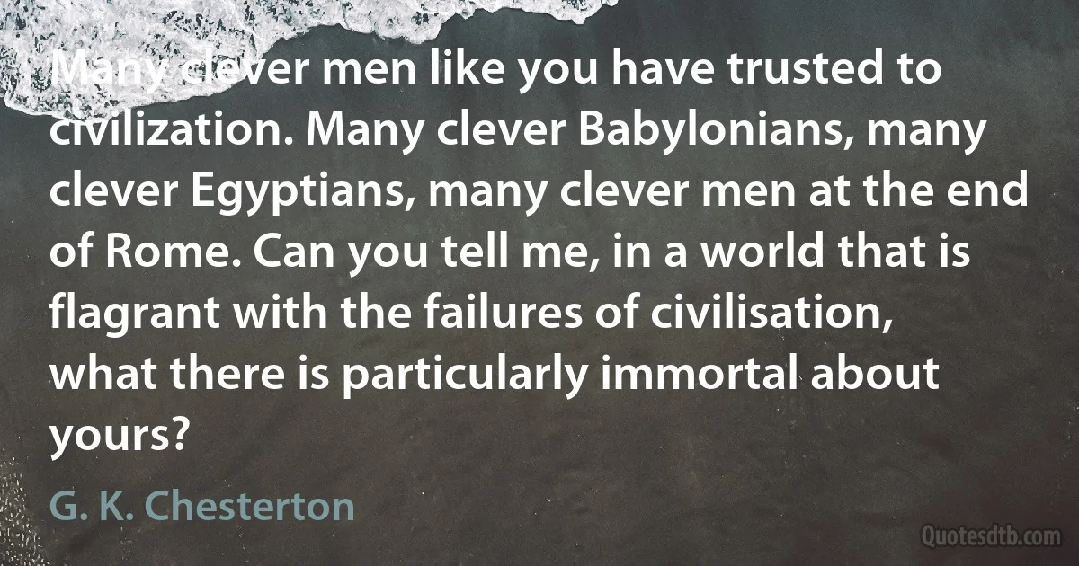 Many clever men like you have trusted to civilization. Many clever Babylonians, many clever Egyptians, many clever men at the end of Rome. Can you tell me, in a world that is flagrant with the failures of civilisation, what there is particularly immortal about yours? (G. K. Chesterton)