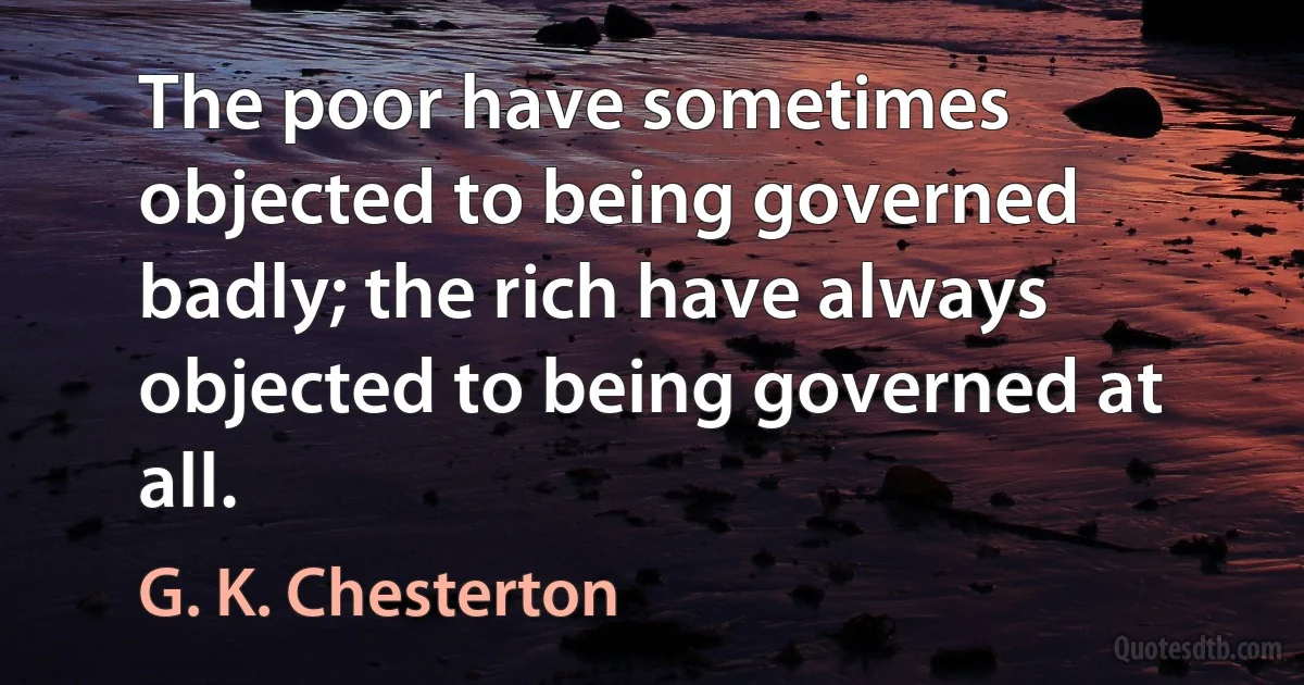 The poor have sometimes objected to being governed badly; the rich have always objected to being governed at all. (G. K. Chesterton)