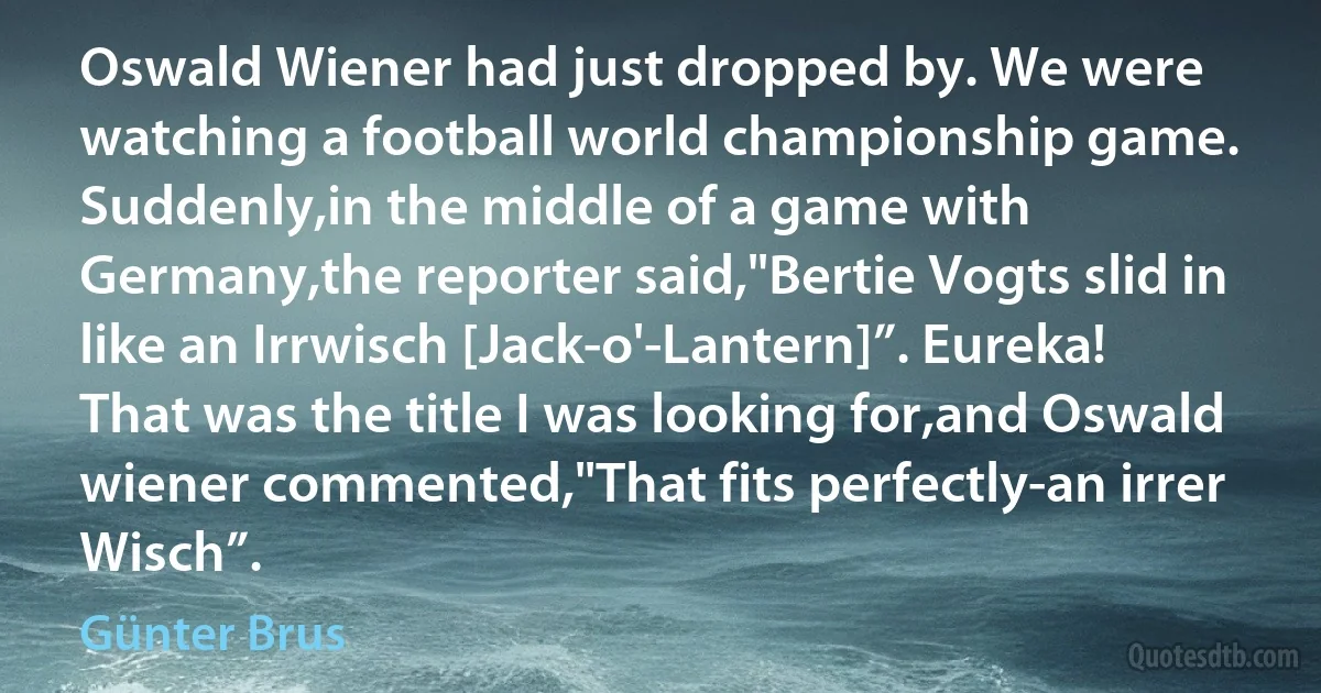 Oswald Wiener had just dropped by. We were watching a football world championship game. Suddenly,in the middle of a game with Germany,the reporter said,"Bertie Vogts slid in like an Irrwisch [Jack-o'-Lantern]”. Eureka! That was the title I was looking for,and Oswald wiener commented,"That fits perfectly-an irrer Wisch”. (Günter Brus)