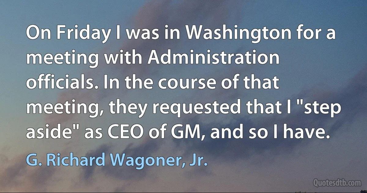 On Friday I was in Washington for a meeting with Administration officials. In the course of that meeting, they requested that I "step aside" as CEO of GM, and so I have. (G. Richard Wagoner, Jr.)