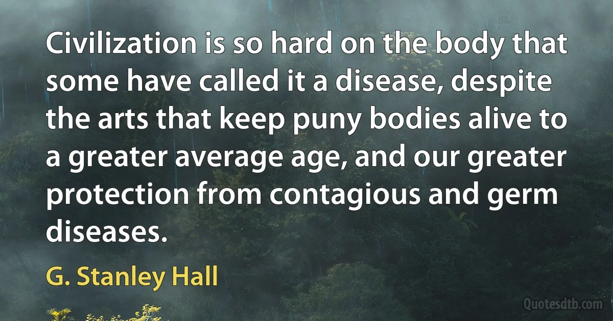 Civilization is so hard on the body that some have called it a disease, despite the arts that keep puny bodies alive to a greater average age, and our greater protection from contagious and germ diseases. (G. Stanley Hall)