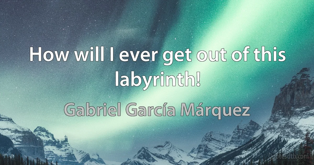 How will I ever get out of this labyrinth! (Gabriel García Márquez)