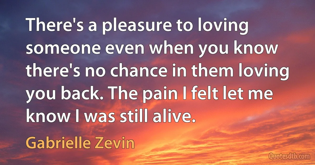 There's a pleasure to loving someone even when you know there's no chance in them loving you back. The pain I felt let me know I was still alive. (Gabrielle Zevin)