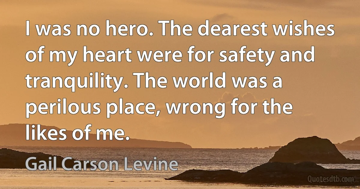 I was no hero. The dearest wishes of my heart were for safety and tranquility. The world was a perilous place, wrong for the likes of me. (Gail Carson Levine)