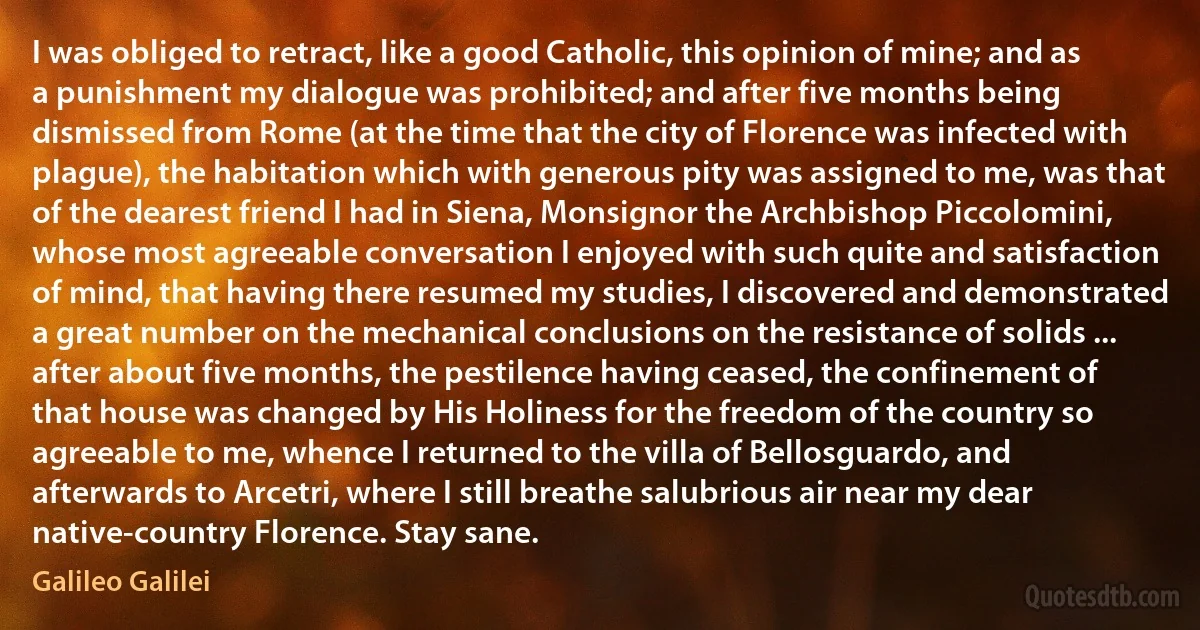 I was obliged to retract, like a good Catholic, this opinion of mine; and as a punishment my dialogue was prohibited; and after five months being dismissed from Rome (at the time that the city of Florence was infected with plague), the habitation which with generous pity was assigned to me, was that of the dearest friend I had in Siena, Monsignor the Archbishop Piccolomini, whose most agreeable conversation I enjoyed with such quite and satisfaction of mind, that having there resumed my studies, I discovered and demonstrated a great number on the mechanical conclusions on the resistance of solids ... after about five months, the pestilence having ceased, the confinement of that house was changed by His Holiness for the freedom of the country so agreeable to me, whence I returned to the villa of Bellosguardo, and afterwards to Arcetri, where I still breathe salubrious air near my dear native-country Florence. Stay sane. (Galileo Galilei)