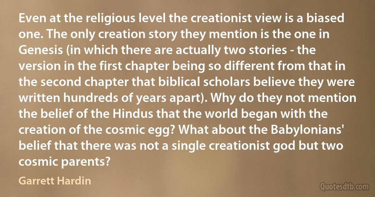 Even at the religious level the creationist view is a biased one. The only creation story they mention is the one in Genesis (in which there are actually two stories - the version in the first chapter being so different from that in the second chapter that biblical scholars believe they were written hundreds of years apart). Why do they not mention the belief of the Hindus that the world began with the creation of the cosmic egg? What about the Babylonians' belief that there was not a single creationist god but two cosmic parents? (Garrett Hardin)