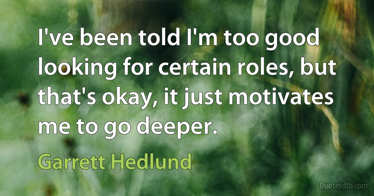 I've been told I'm too good looking for certain roles, but that's okay, it just motivates me to go deeper. (Garrett Hedlund)