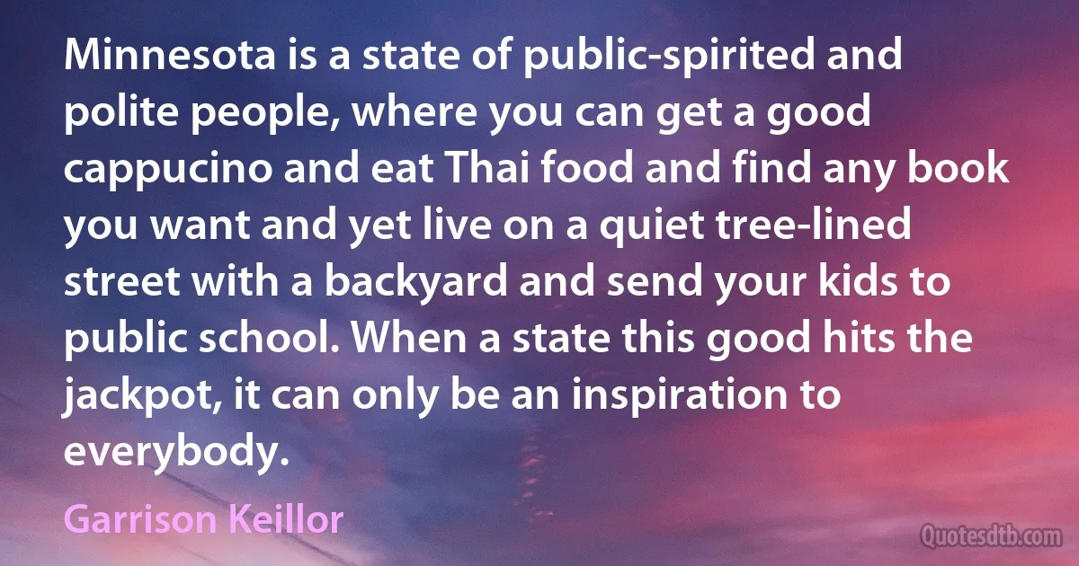 Minnesota is a state of public-spirited and polite people, where you can get a good cappucino and eat Thai food and find any book you want and yet live on a quiet tree-lined street with a backyard and send your kids to public school. When a state this good hits the jackpot, it can only be an inspiration to everybody. (Garrison Keillor)