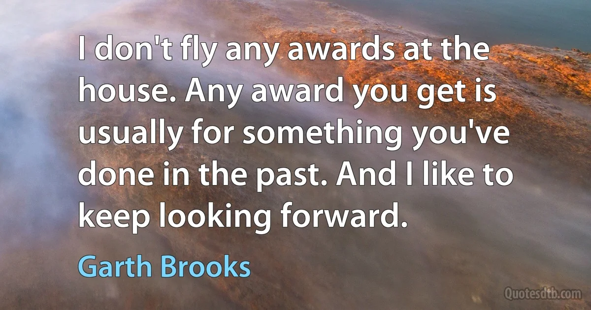 I don't fly any awards at the house. Any award you get is usually for something you've done in the past. And I like to keep looking forward. (Garth Brooks)