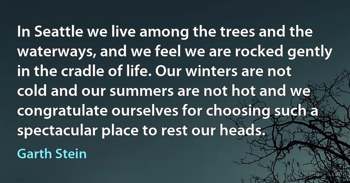 In Seattle we live among the trees and the waterways, and we feel we are rocked gently in the cradle of life. Our winters are not cold and our summers are not hot and we congratulate ourselves for choosing such a spectacular place to rest our heads. (Garth Stein)