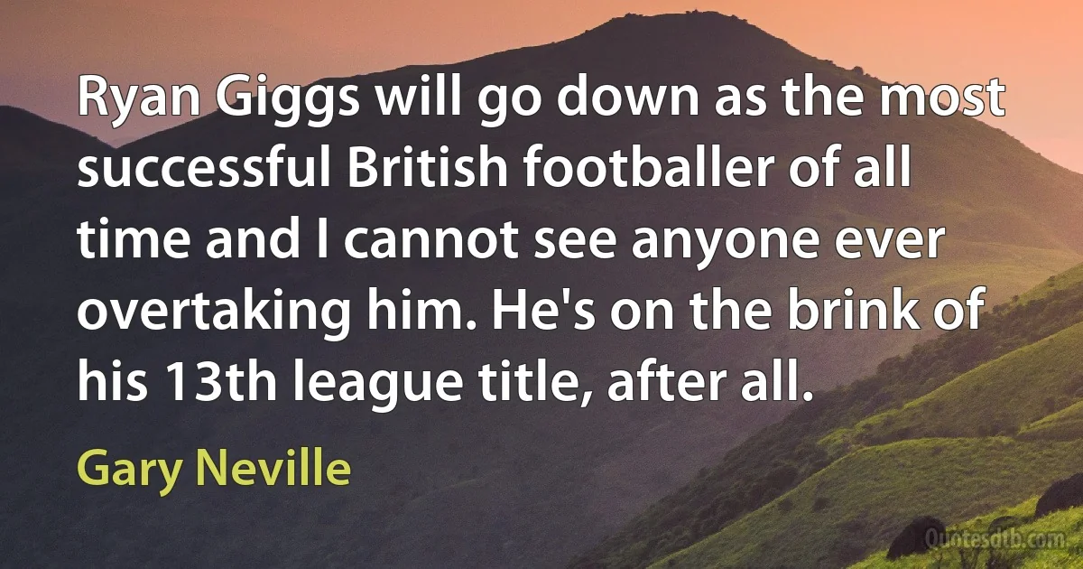 Ryan Giggs will go down as the most successful British footballer of all time and I cannot see anyone ever overtaking him. He's on the brink of his 13th league title, after all. (Gary Neville)