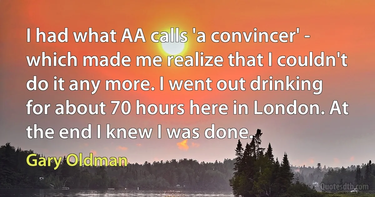 I had what AA calls 'a convincer' - which made me realize that I couldn't do it any more. I went out drinking for about 70 hours here in London. At the end I knew I was done. (Gary Oldman)