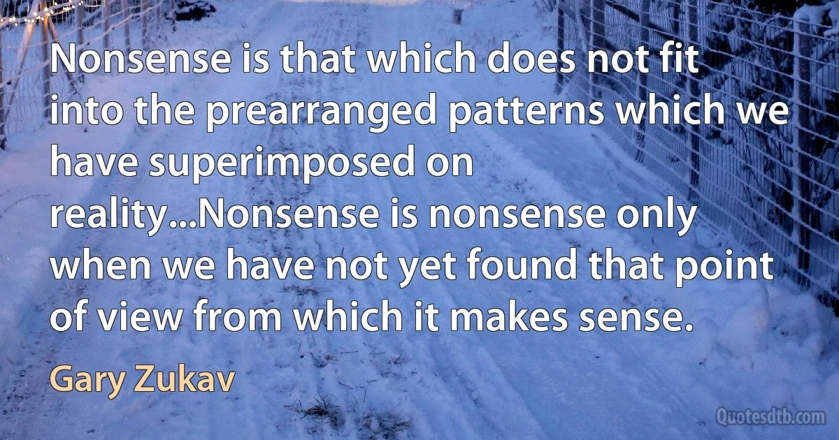 Nonsense is that which does not fit into the prearranged patterns which we have superimposed on reality...Nonsense is nonsense only when we have not yet found that point of view from which it makes sense. (Gary Zukav)