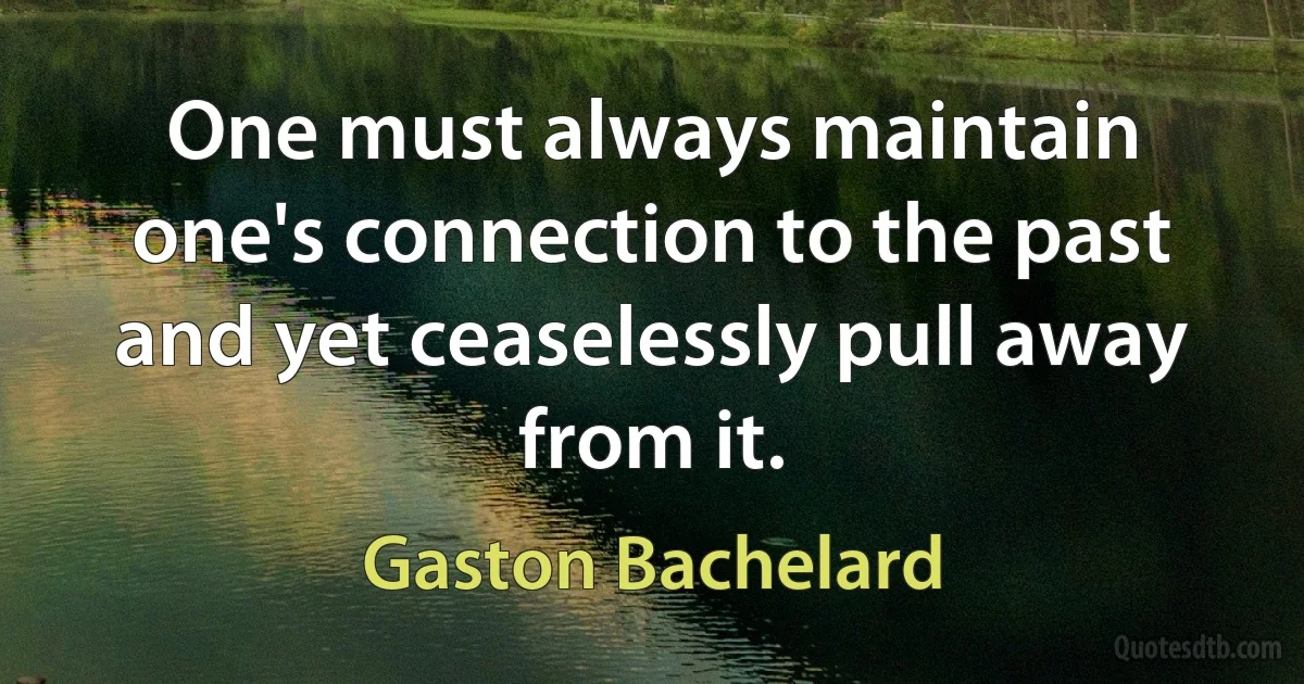 One must always maintain one's connection to the past and yet ceaselessly pull away from it. (Gaston Bachelard)