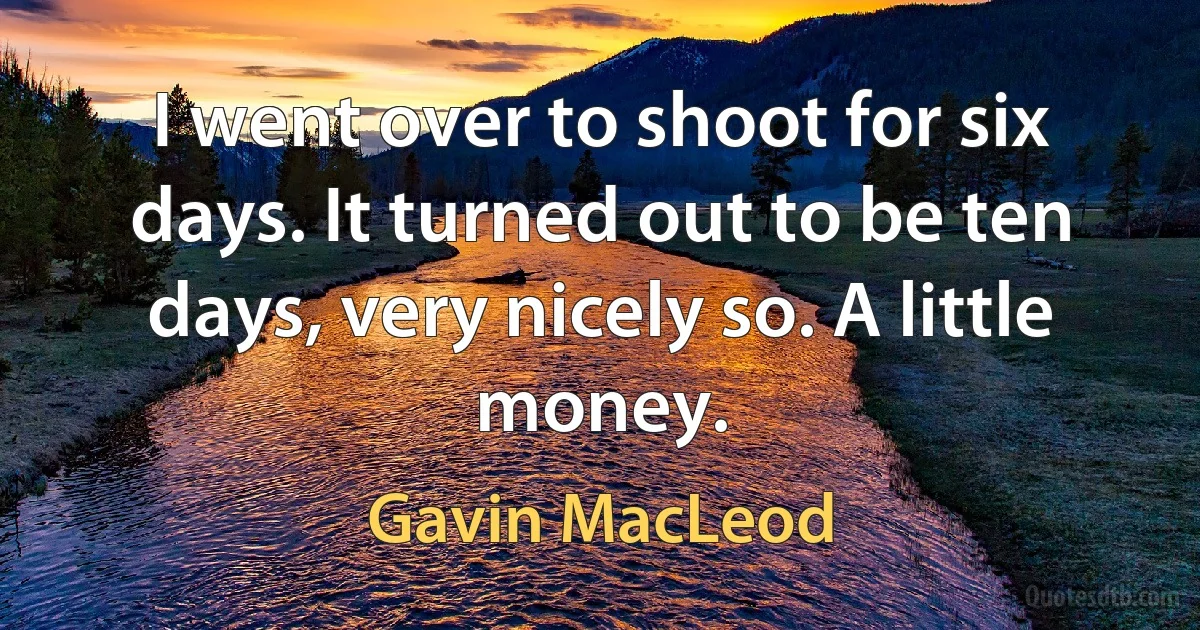 I went over to shoot for six days. It turned out to be ten days, very nicely so. A little money. (Gavin MacLeod)