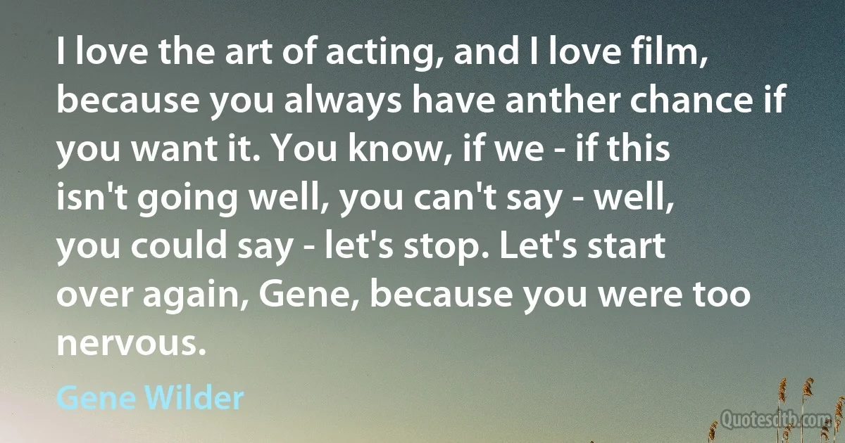 I love the art of acting, and I love film, because you always have anther chance if you want it. You know, if we - if this isn't going well, you can't say - well, you could say - let's stop. Let's start over again, Gene, because you were too nervous. (Gene Wilder)