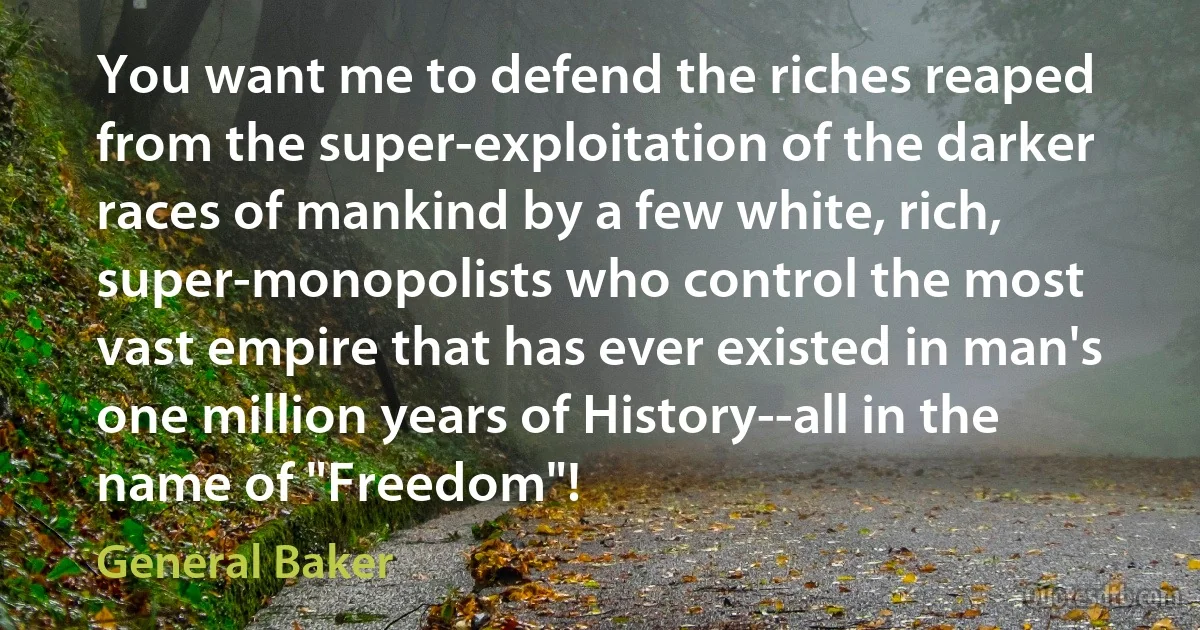 You want me to defend the riches reaped from the super-exploitation of the darker races of mankind by a few white, rich, super-monopolists who control the most vast empire that has ever existed in man's one million years of History--all in the name of "Freedom"! (General Baker)