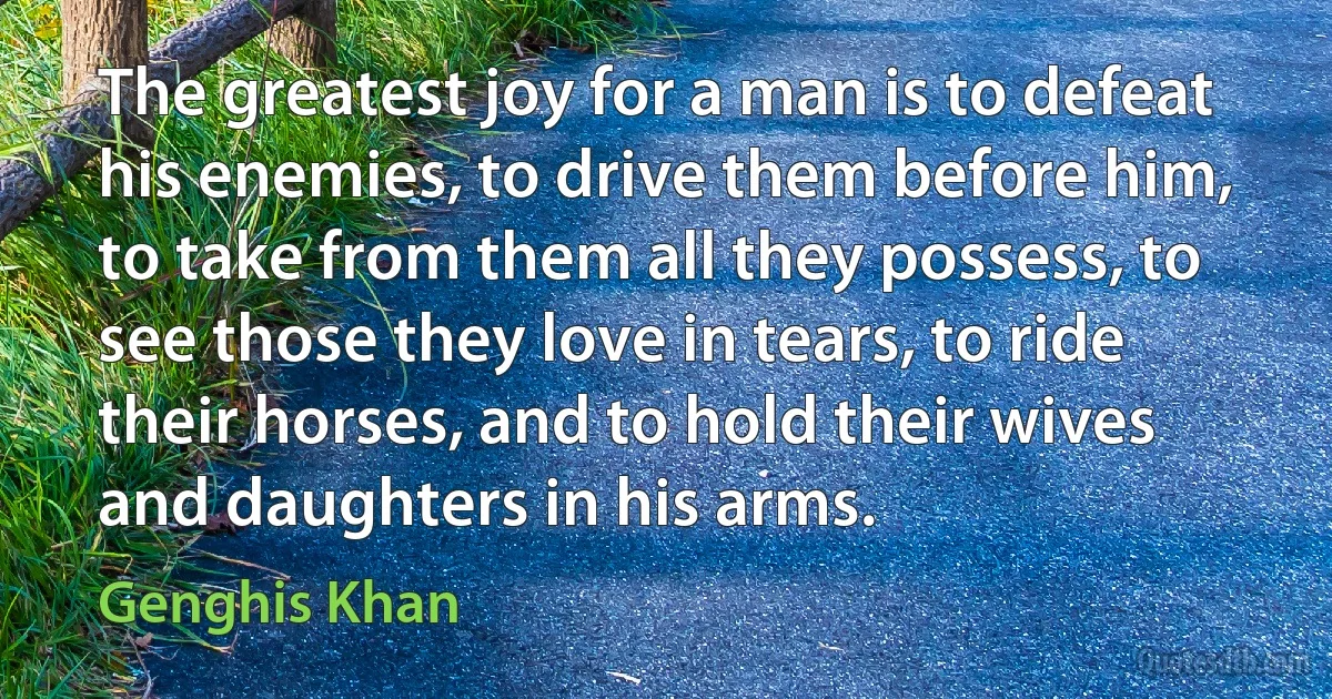 The greatest joy for a man is to defeat his enemies, to drive them before him, to take from them all they possess, to see those they love in tears, to ride their horses, and to hold their wives and daughters in his arms. (Genghis Khan)