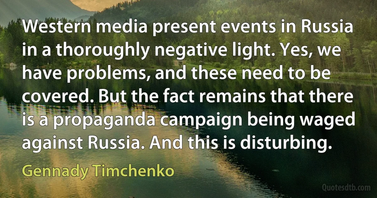 Western media present events in Russia in a thoroughly negative light. Yes, we have problems, and these need to be covered. But the fact remains that there is a propaganda campaign being waged against Russia. And this is disturbing. (Gennady Timchenko)