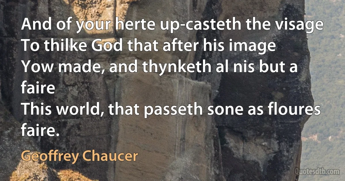 And of your herte up-casteth the visage
To thilke God that after his image
Yow made, and thynketh al nis but a faire
This world, that passeth sone as floures faire. (Geoffrey Chaucer)