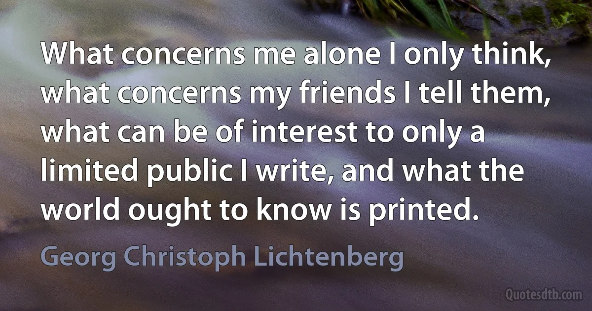 What concerns me alone I only think, what concerns my friends I tell them, what can be of interest to only a limited public I write, and what the world ought to know is printed. (Georg Christoph Lichtenberg)