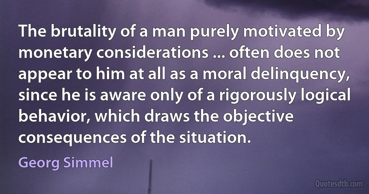 The brutality of a man purely motivated by monetary considerations ... often does not appear to him at all as a moral delinquency, since he is aware only of a rigorously logical behavior, which draws the objective consequences of the situation. (Georg Simmel)