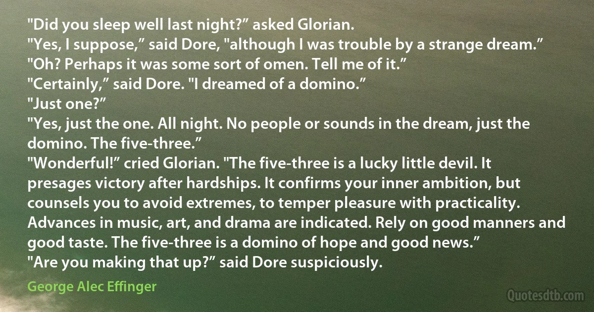 "Did you sleep well last night?” asked Glorian.
"Yes, I suppose,” said Dore, "although I was trouble by a strange dream.”
"Oh? Perhaps it was some sort of omen. Tell me of it.”
"Certainly,” said Dore. "I dreamed of a domino.”
"Just one?”
"Yes, just the one. All night. No people or sounds in the dream, just the domino. The five-three.”
"Wonderful!” cried Glorian. "The five-three is a lucky little devil. It presages victory after hardships. It confirms your inner ambition, but counsels you to avoid extremes, to temper pleasure with practicality. Advances in music, art, and drama are indicated. Rely on good manners and good taste. The five-three is a domino of hope and good news.”
"Are you making that up?” said Dore suspiciously. (George Alec Effinger)