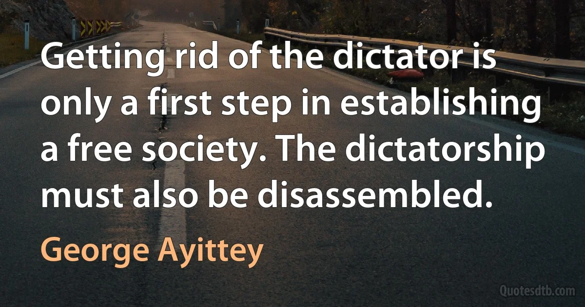 Getting rid of the dictator is only a first step in establishing a free society. The dictatorship must also be disassembled. (George Ayittey)